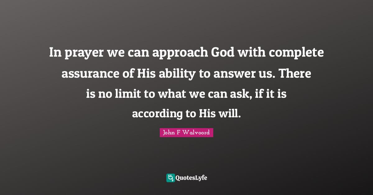In prayer we can approach God with complete assurance of His ability to answer us. There is no limit to what we can ask, if it is according to His will.