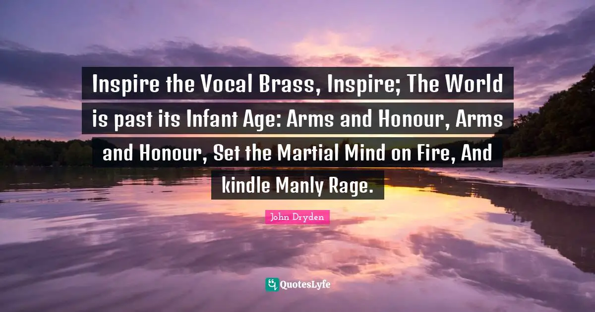 Inspire the Vocal Brass, Inspire; The World is past its Infant Age: Arms and Honour, Arms and Honour, Set the Martial Mind on Fire, And kindle Manly Rage.