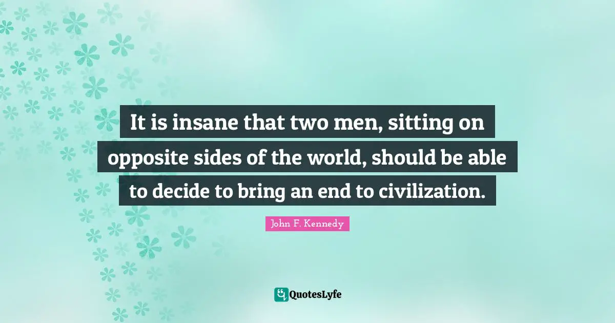 It is insane that two men, sitting on opposite sides of the world, should be able to decide to bring an end to civilization.