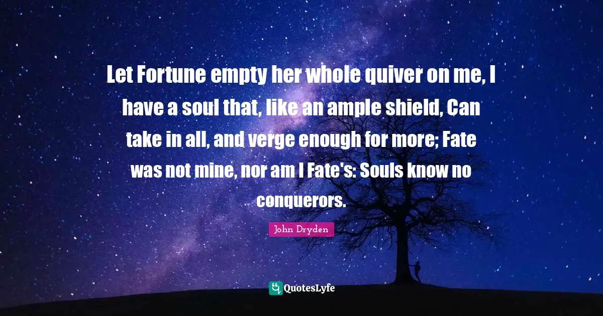 Let Fortune empty her whole quiver on me, I have a soul that, like an ample shield, Can take in all, and verge enough for more; Fate was not mine, nor am I Fate's: Souls know no conquerors.