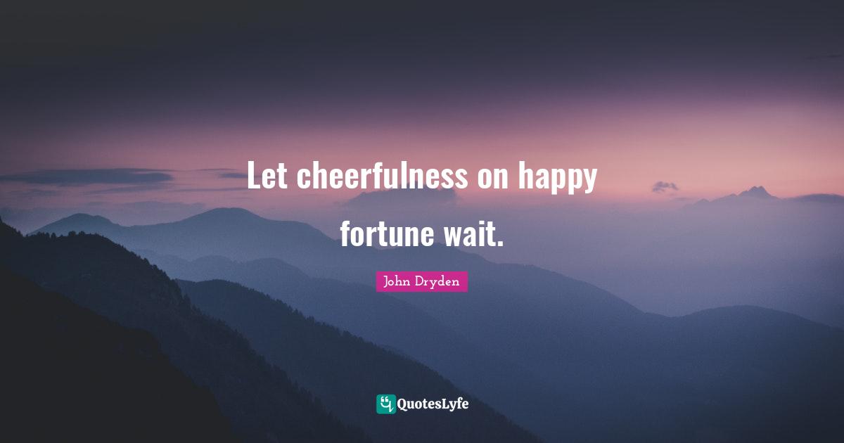 Let cheerfulness on happy fortune wait.