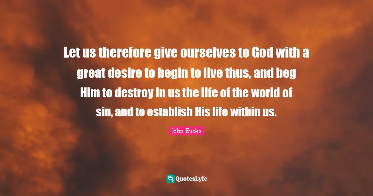 Let us therefore give ourselves to God with a great desire to begin to live thus, and beg Him to destroy in us the life of the world of sin, and to establish His life within us.