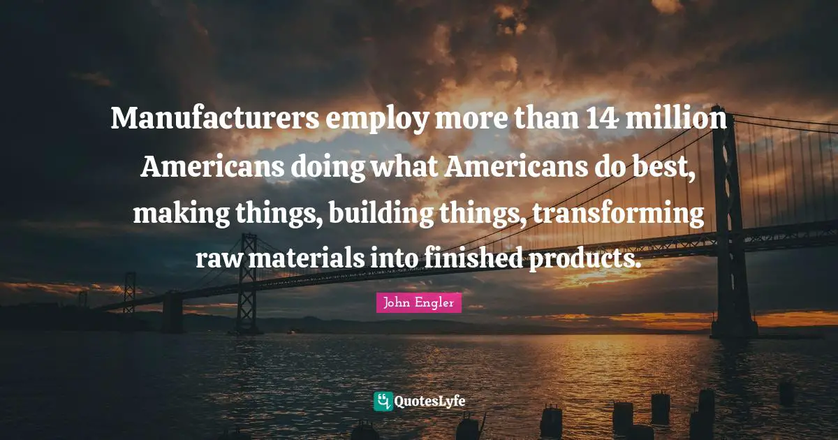 Manufacturers employ more than 14 million Americans doing what Americans do best, making things, building things, transforming raw materials into finished products.