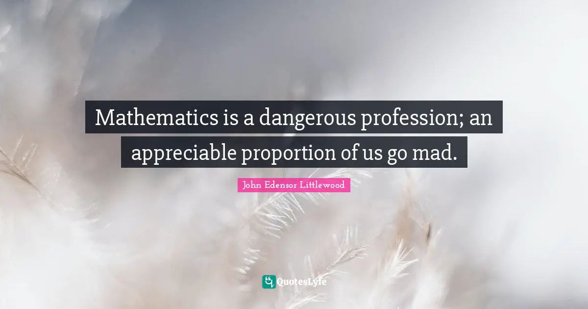 Mathematics is a dangerous profession; an appreciable proportion of us go mad.