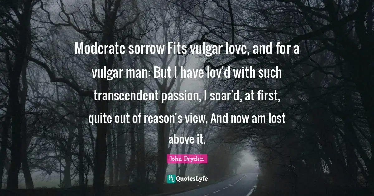 Moderate sorrow Fits vulgar love, and for a vulgar man: But I have lov'd with such transcendent passion, I soar'd, at first, quite out of reason's view, And now am lost above it.