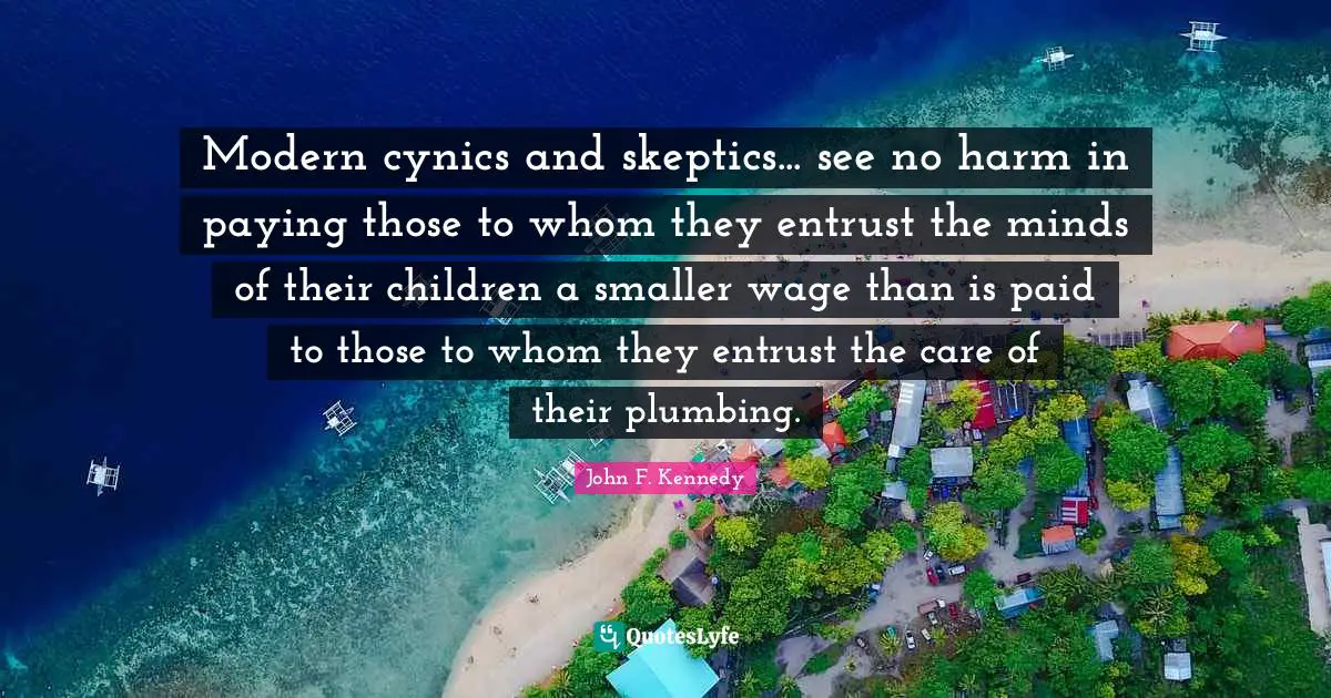 Modern cynics and skeptics... see no harm in paying those to whom they entrust the minds of their children a smaller wage than is paid to those to whom they entrust the care of their plumbing.