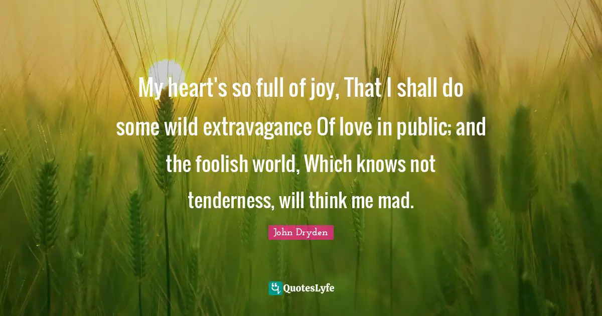 My heart's so full of joy, That I shall do some wild extravagance Of love in public; and the foolish world, Which knows not tenderness, will think me mad.