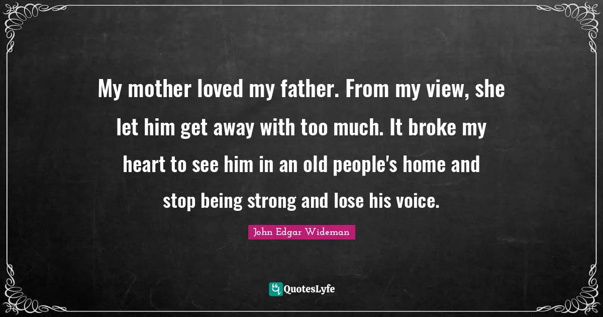 My mother loved my father. From my view, she let him get away with too much. It broke my heart to see him in an old people's home and stop being strong and lose his voice.