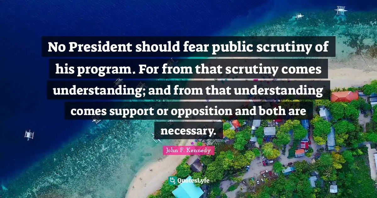 No President should fear public scrutiny of his program. For from that scrutiny comes understanding; and from that understanding comes support or opposition and both are necessary.