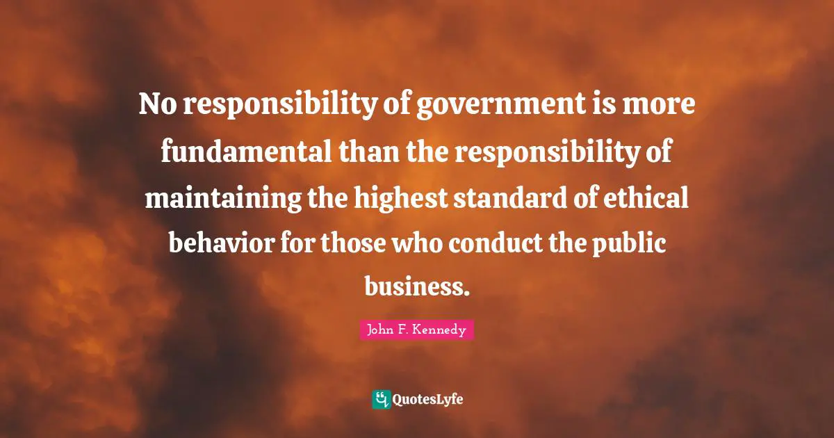 John F. Kennedy Quotes: No responsibility of government is more fundamental than the responsibility of maintaining the highest standard of ethical behavior for those who conduct the public business.