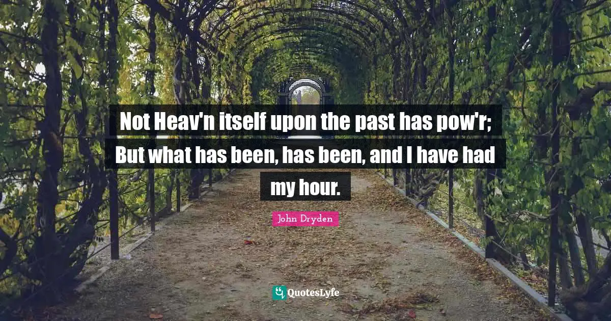 Not Heav'n itself upon the past has pow'r; But what has been, has been, and I have had my hour.