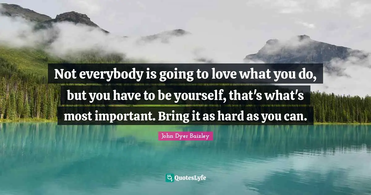 Not everybody is going to love what you do, but you have to be yourself, that's what's most important. Bring it as hard as you can.