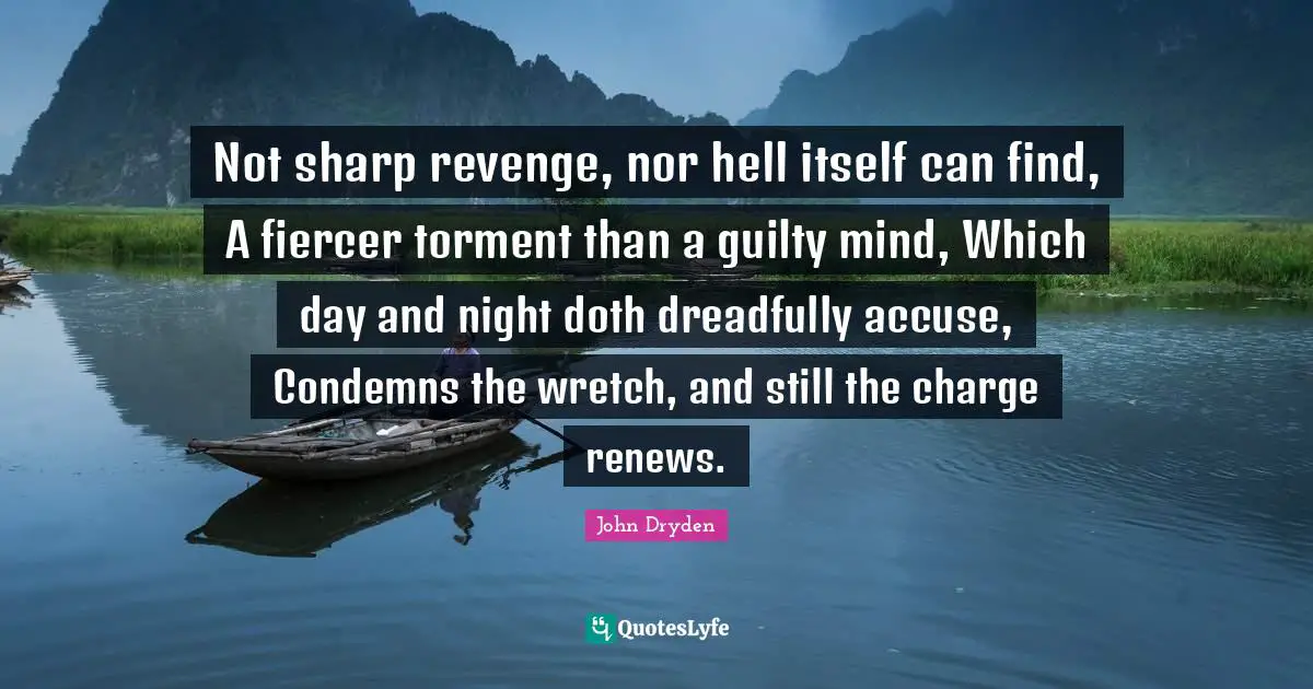 Not sharp revenge, nor hell itself can find, A fiercer torment than a guilty mind, Which day and night doth dreadfully accuse, Condemns the wretch, and still the charge renews.
