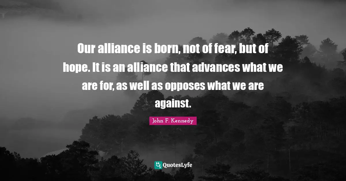 Our alliance is born, not of fear, but of hope. It is an alliance that advances what we are for, as well as opposes what we are against.