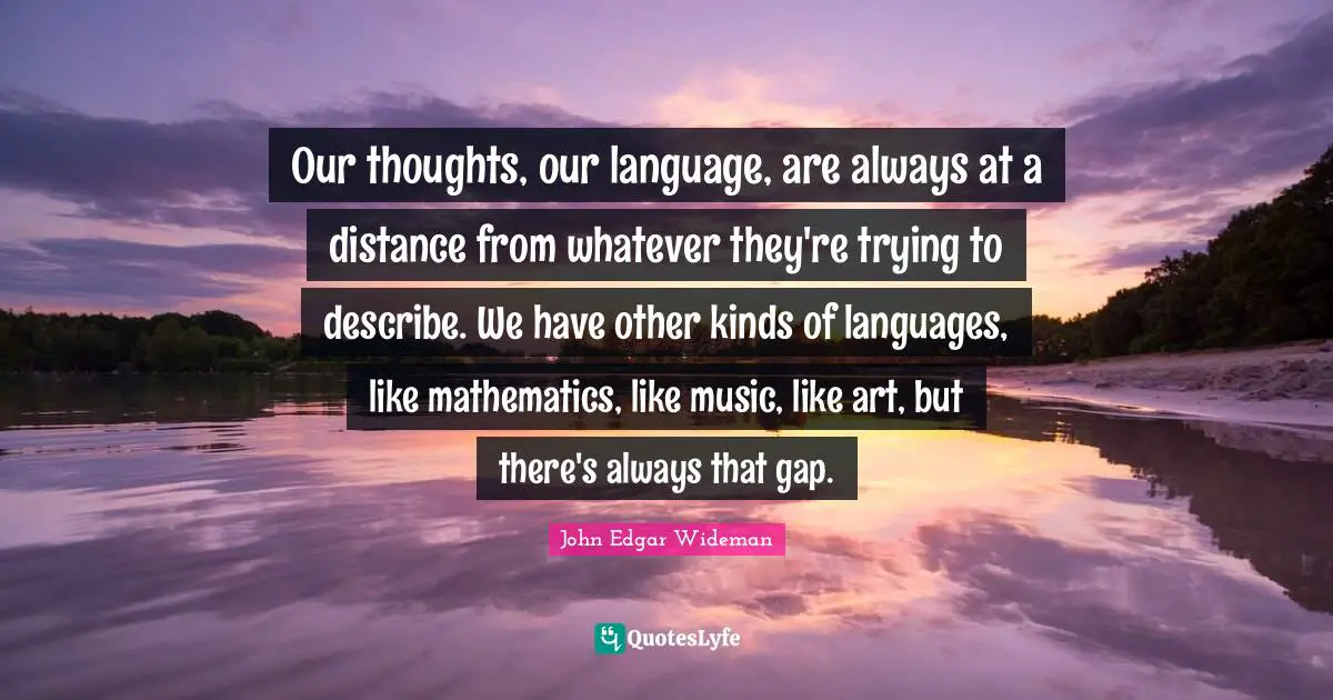 Our thoughts, our language, are always at a distance from whatever they're trying to describe. We have other kinds of languages, like mathematics, like music, like art, but there's always that gap.