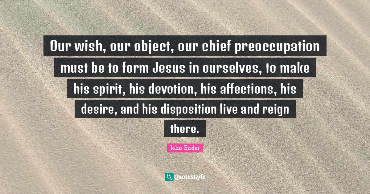 Disposition Quotes: "Our wish, our object, our chief preoccupation must be to form Jesus in ourselves, to make his spirit, his devotion, his affections, his desire, and his disposition live and reign there."