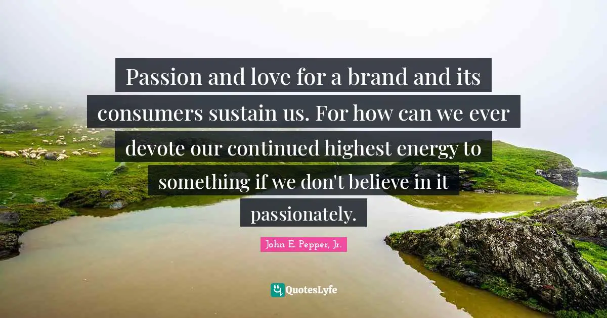 Passion and love for a brand and its consumers sustain us. For how can we ever devote our continued highest energy to something if we don't believe in it passionately.
