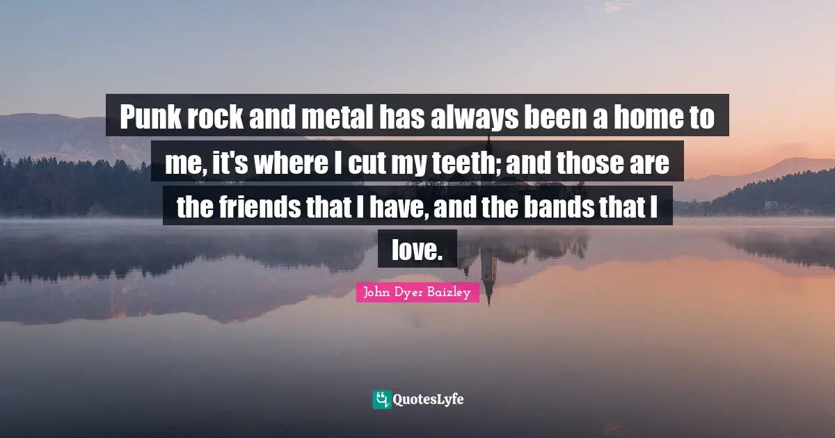 Punk rock and metal has always been a home to me, it's where I cut my teeth; and those are the friends that I have, and the bands that I love.