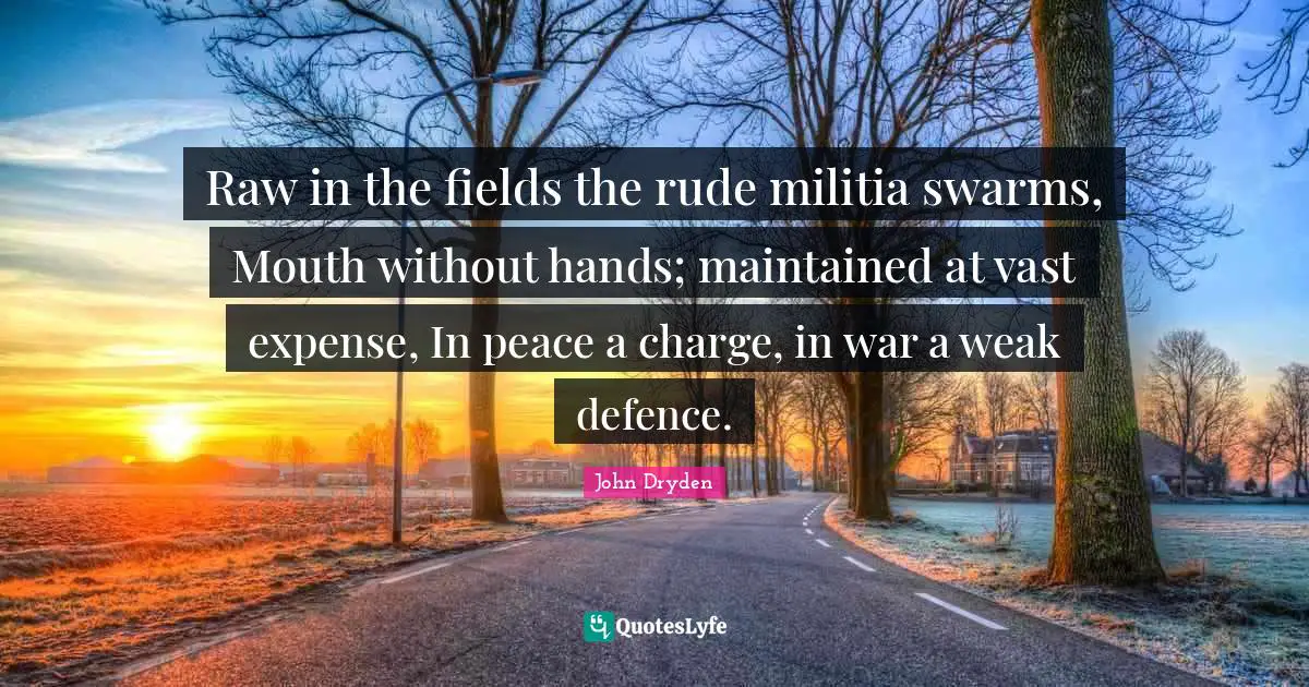 Raw in the fields the rude militia swarms, Mouth without hands; maintained at vast expense, In peace a charge, in war a weak defence.