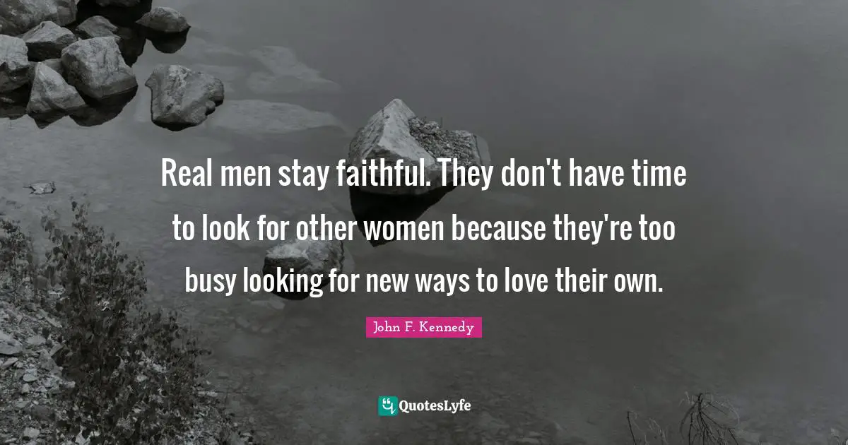 Real men stay faithful. They don't have time to look for other women because they're too busy looking for new ways to love their own.