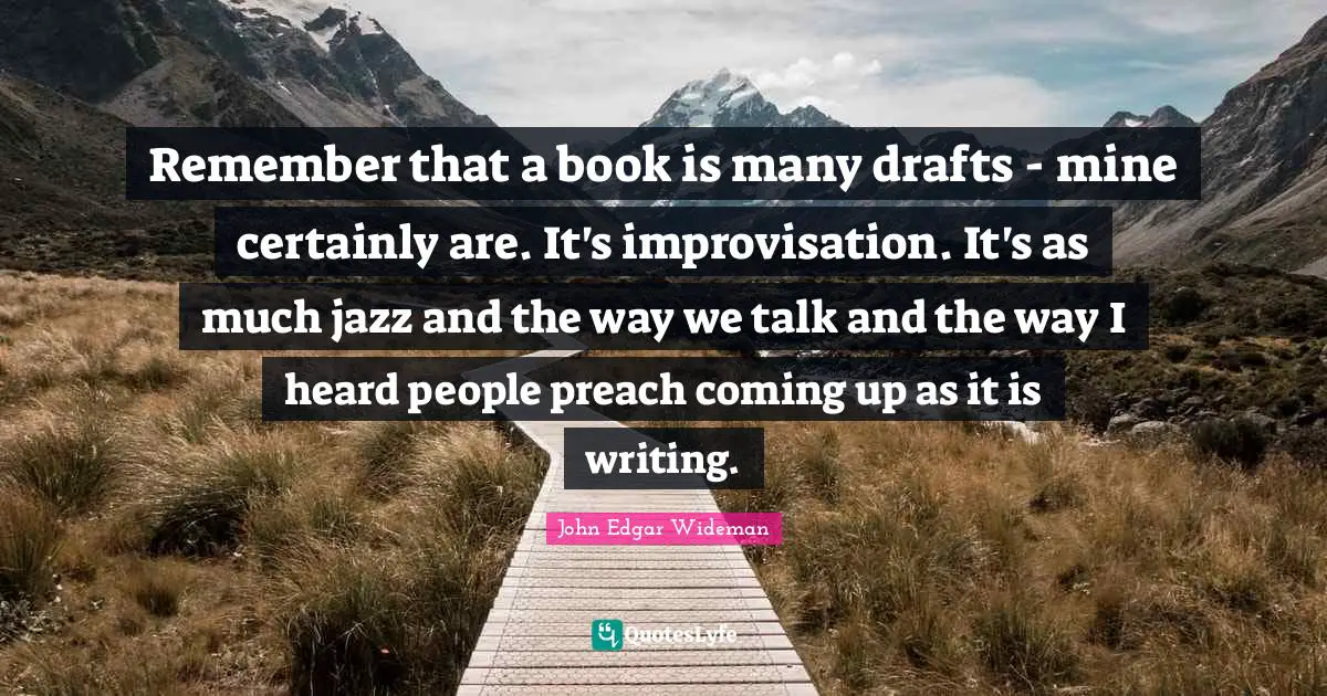 Remember that a book is many drafts - mine certainly are. It's improvisation. It's as much jazz and the way we talk and the way I heard people preach coming up as it is writing.