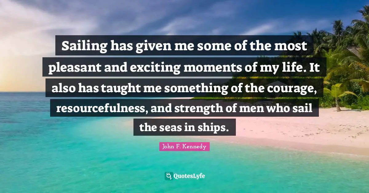 Sailing has given me some of the most pleasant and exciting moments of my life. It also has taught me something of the courage, resourcefulness, and strength of men who sail the seas in ships.