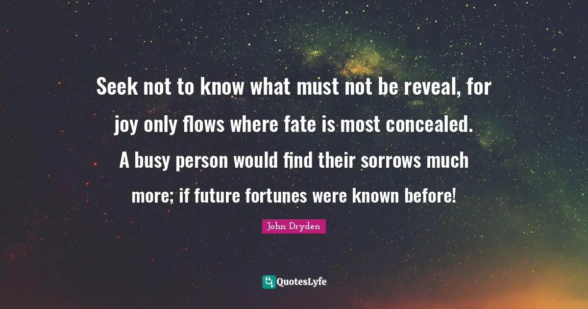 Seek not to know what must not be reveal, for joy only flows where fate is most concealed. A busy person would find their sorrows much more; if future fortunes were known before!