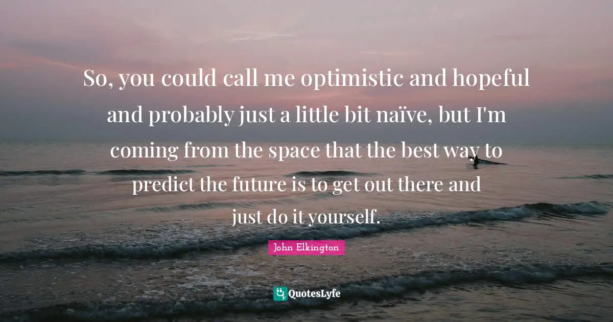 Hopeful Quotes: "So, you could call me optimistic and hopeful and probably just a little bit naïve, but I'm coming from the space that the best way to predict the future is to get out there and just do it yourself."