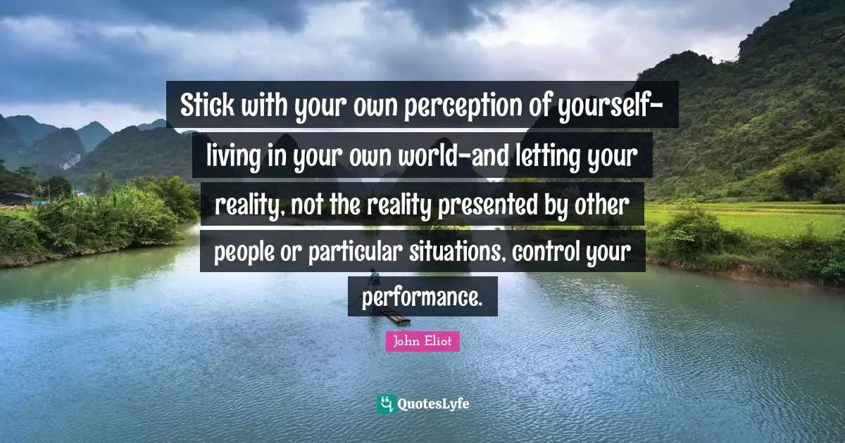 Stick with your own perception of yourself-living in your own world-and letting your reality, not the reality presented by other people or particular situations, control your performance.