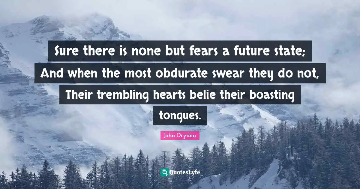 Sure there is none but fears a future state; And when the most obdurate swear they do not, Their trembling hearts belie their boasting tongues.