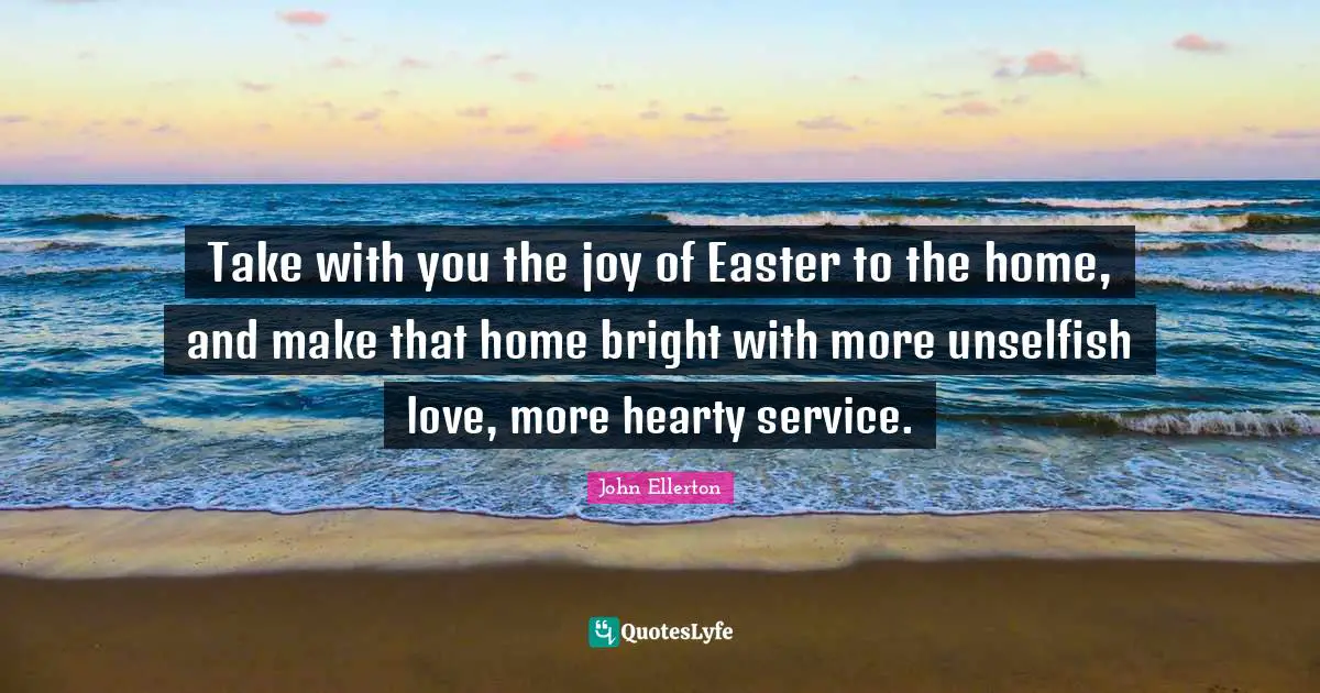 Easter Quotes: "Take with you the joy of Easter to the home, and make that home bright with more unselfish love, more hearty service."