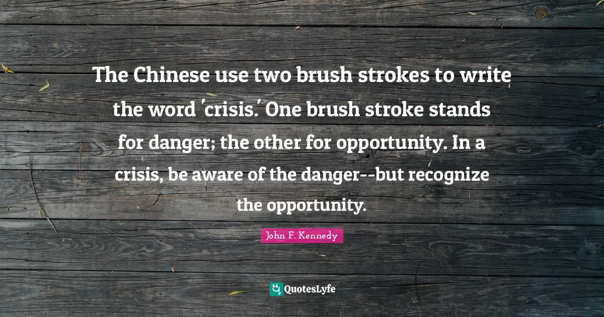Danger Quotes: "The Chinese use two brush strokes to write the word 'crisis.' One brush stroke stands for danger; the other for opportunity. In a crisis, be aware of the danger--but recognize the opportunity."