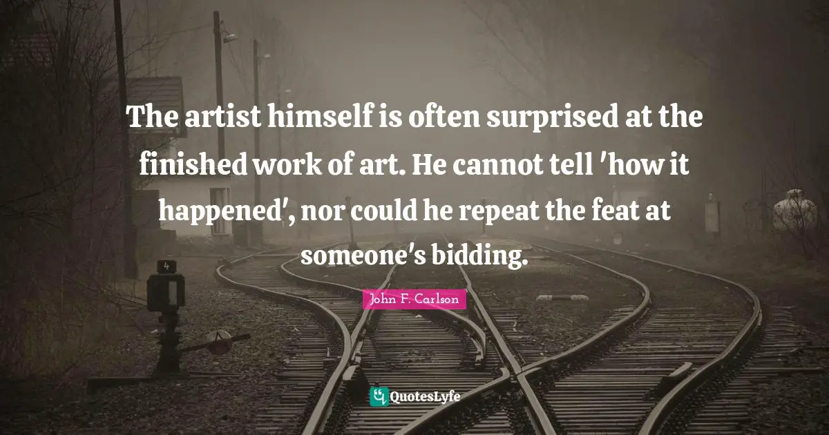The artist himself is often surprised at the finished work of art. He cannot tell 'how it happened', nor could he repeat the feat at someone's bidding.