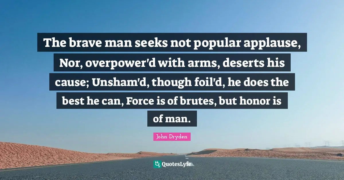 The brave man seeks not popular applause, Nor, overpower'd with arms, deserts his cause; Unsham'd, though foil'd, he does the best he can, Force is of brutes, but honor is of man.