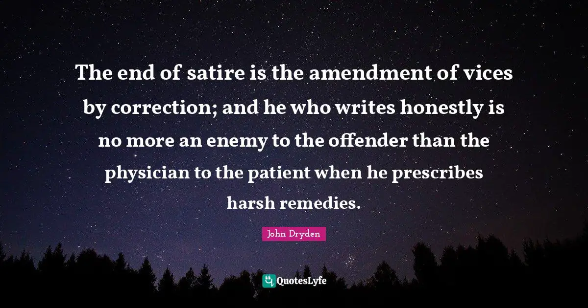 The end of satire is the amendment of vices by correction; and he who writes honestly is no more an enemy to the offender than the physician to the patient when he prescribes harsh remedies.