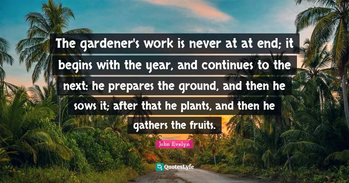 The gardener's work is never at at end; it begins with the year, and continues to the next: he prepares the ground, and then he sows it; after that he plants, and then he gathers the fruits.