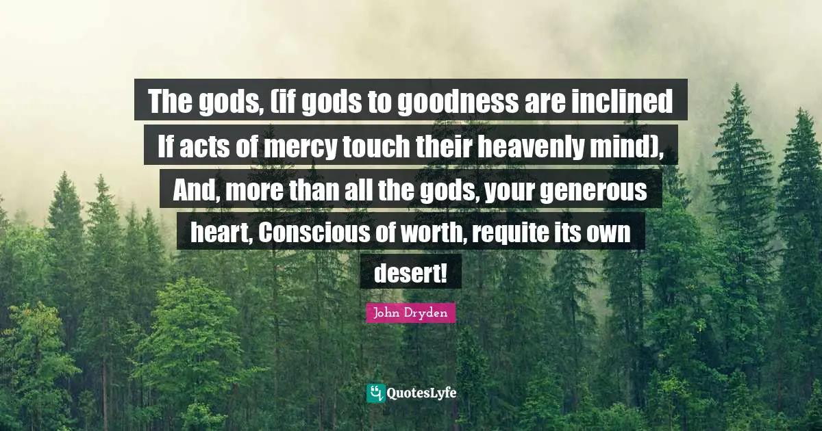 The gods, (if gods to goodness are inclined If acts of mercy touch their heavenly mind), And, more than all the gods, your generous heart, Conscious of worth, requite its own desert!