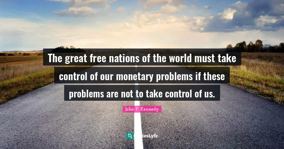 The great free nations of the world must take control of our monetary problems if these problems are not to take control of us.