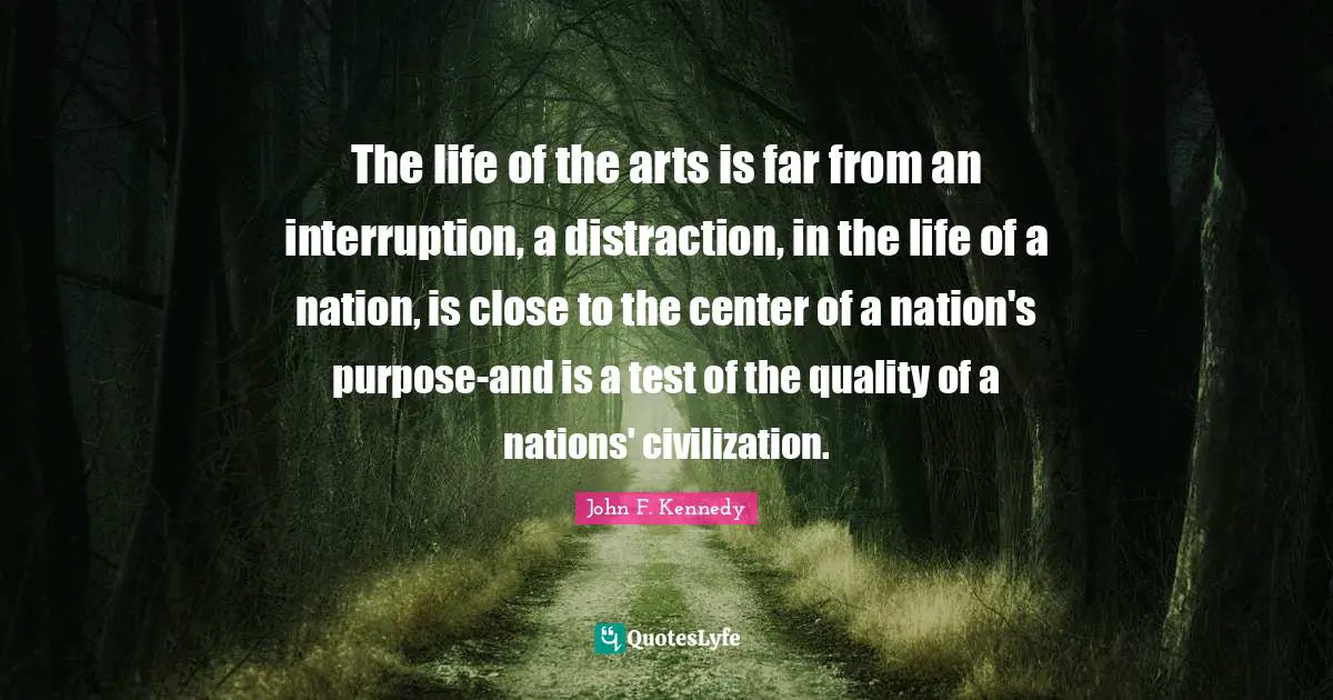 The life of the arts is far from an interruption, a distraction, in the life of a nation, is close to the center of a nation's purpose-and is a test of the quality of a nations' civilization.