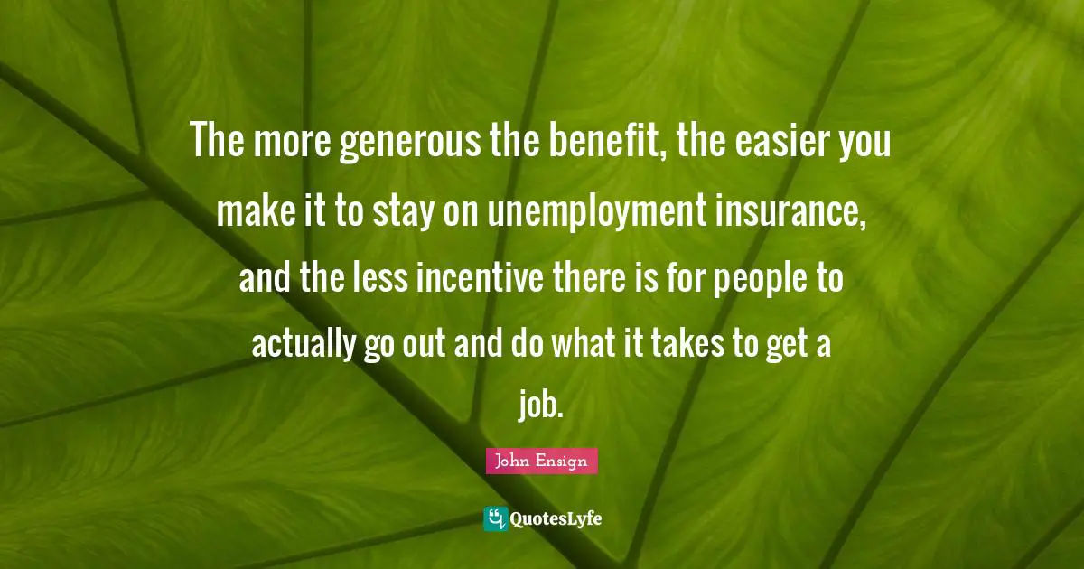 The more generous the benefit, the easier you make it to stay on unemployment insurance, and the less incentive there is for people to actually go out and do what it takes to get a job.