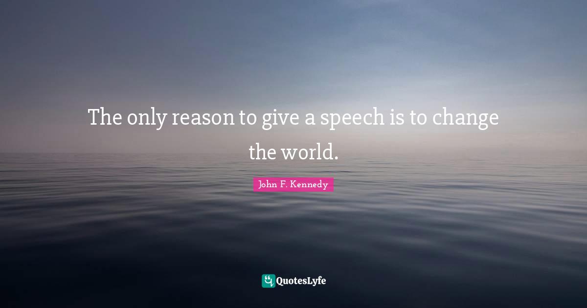 The only reason to give a speech is to change the world.