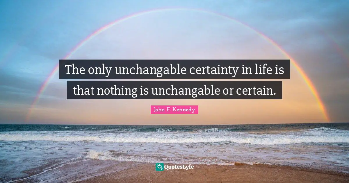 The only unchangable certainty in life is that nothing is unchangable or certain.