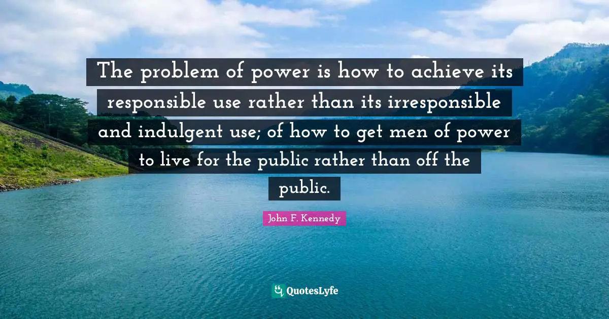 The problem of power is how to achieve its responsible use rather than its irresponsible and indulgent use; of how to get men of power to live for the public rather than off the public.