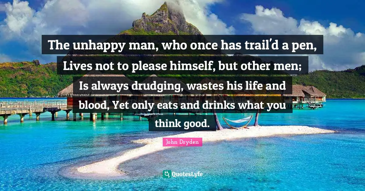 The unhappy man, who once has trail'd a pen, Lives not to please himself, but other men; Is always drudging, wastes his life and blood, Yet only eats and drinks what you think good.