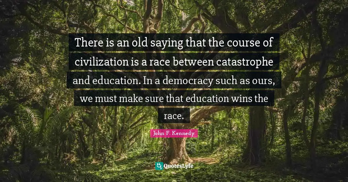 There is an old saying that the course of civilization is a race between catastrophe and education. In a democracy such as ours, we must make sure that education wins the race.