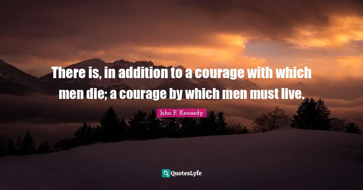There is, in addition to a courage with which men die; a courage by which men must live.