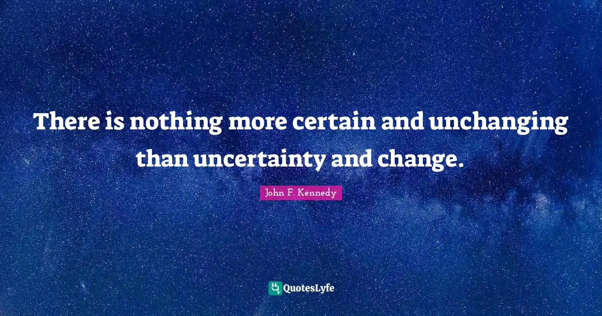 There is nothing more certain and unchanging than uncertainty and change.