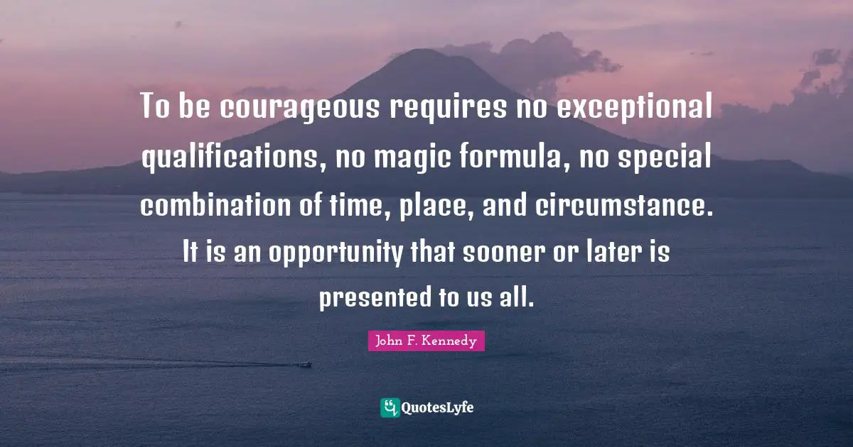 To be courageous requires no exceptional qualifications, no magic formula, no special combination of time, place, and circumstance. It is an opportunity that sooner or later is presented to us all.