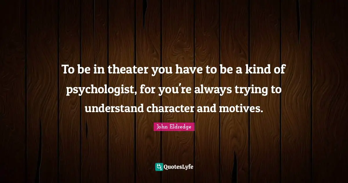 To be in theater you have to be a kind of psychologist, for you're always trying to understand character and motives.