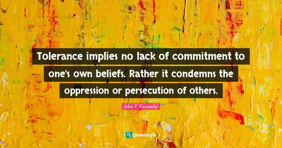 John F. Kennedy Quotes: "Tolerance implies no lack of commitment to one's own beliefs. Rather it condemns the oppression or persecution of others."